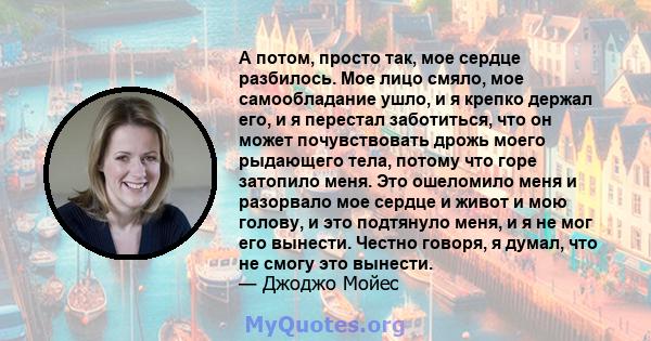 А потом, просто так, мое сердце разбилось. Мое лицо смяло, мое самообладание ушло, и я крепко держал его, и я перестал заботиться, что он может почувствовать дрожь моего рыдающего тела, потому что горе затопило меня.