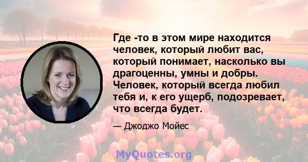 Где -то в этом мире находится человек, который любит вас, который понимает, насколько вы драгоценны, умны и добры. Человек, который всегда любил тебя и, к его ущерб, подозревает, что всегда будет.