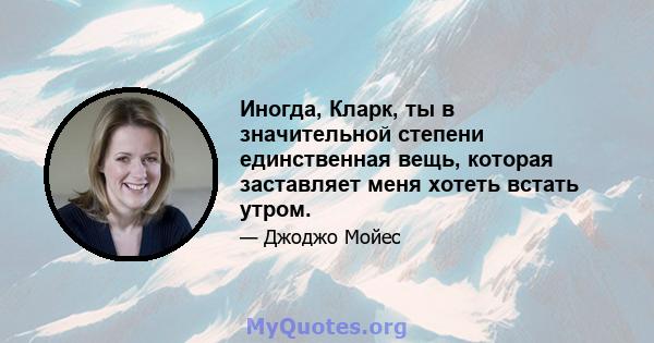 Иногда, Кларк, ты в значительной степени единственная вещь, которая заставляет меня хотеть встать утром.