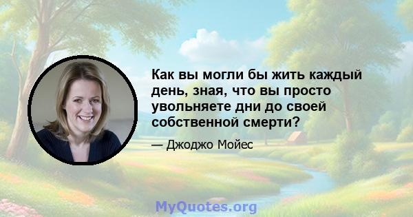 Как вы могли бы жить каждый день, зная, что вы просто увольняете дни до своей собственной смерти?