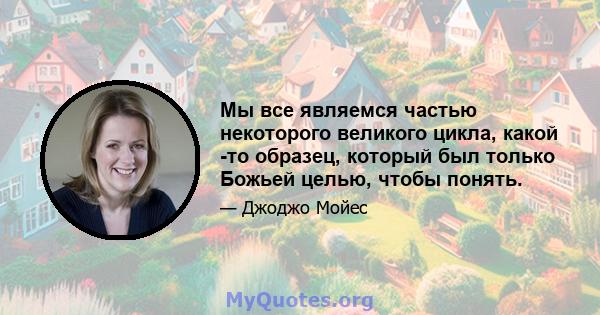 Мы все являемся частью некоторого великого цикла, какой -то образец, который был только Божьей целью, чтобы понять.