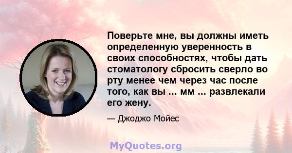 Поверьте мне, вы должны иметь определенную уверенность в своих способностях, чтобы дать стоматологу сбросить сверло во рту менее чем через час после того, как вы ... мм ... развлекали его жену.