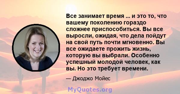 Все занимает время ... и это то, что вашему поколению гораздо сложнее приспособиться. Вы все выросли, ожидая, что дела пойдут на свой путь почти мгновенно. Вы все ожидаете прожить жизнь, которую вы выбрали. Особенно