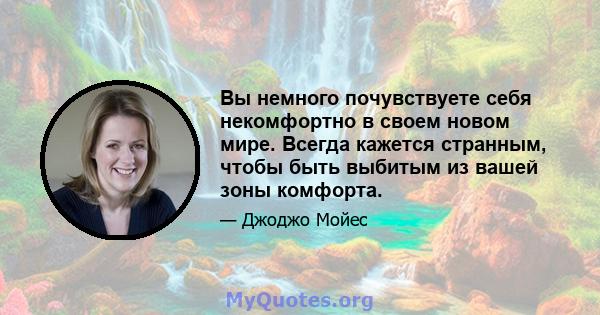 Вы немного почувствуете себя некомфортно в своем новом мире. Всегда кажется странным, чтобы быть выбитым из вашей зоны комфорта.