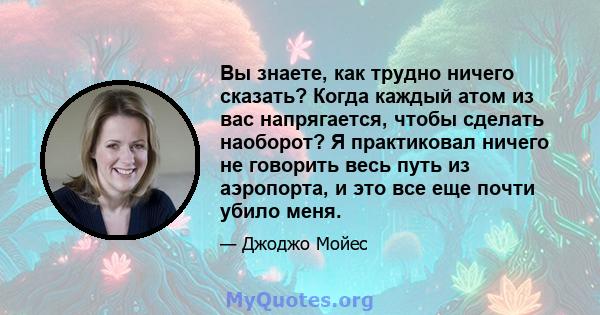 Вы знаете, как трудно ничего сказать? Когда каждый атом из вас напрягается, чтобы сделать наоборот? Я практиковал ничего не говорить весь путь из аэропорта, и это все еще почти убило меня.