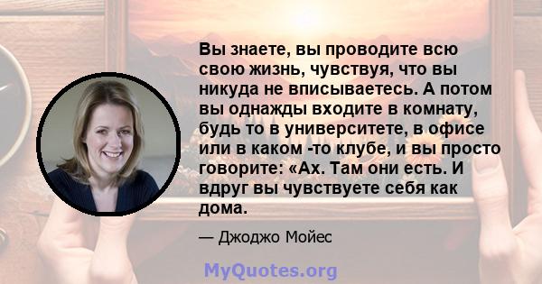 Вы знаете, вы проводите всю свою жизнь, чувствуя, что вы никуда не вписываетесь. А потом вы однажды входите в комнату, будь то в университете, в офисе или в каком -то клубе, и вы просто говорите: «Ах. Там они есть. И