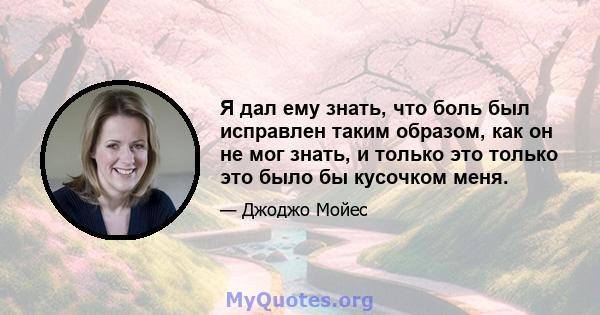 Я дал ему знать, что боль был исправлен таким образом, как он не мог знать, и только это только это было бы кусочком меня.