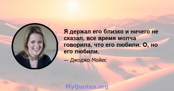 Я держал его близко и ничего не сказал, все время молча говорила, что его любили. О, но его любили.