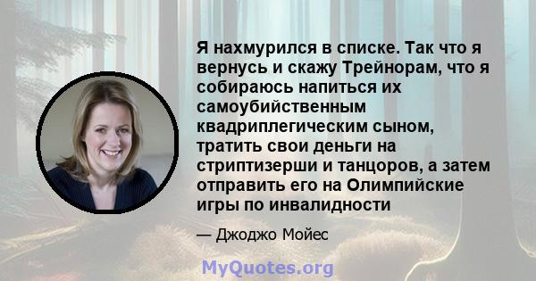 Я нахмурился в списке. Так что я вернусь и скажу Трейнорам, что я собираюсь напиться их самоубийственным квадриплегическим сыном, тратить свои деньги на стриптизерши и танцоров, а затем отправить его на Олимпийские игры 