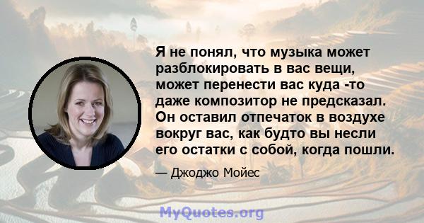 Я не понял, что музыка может разблокировать в вас вещи, может перенести вас куда -то даже композитор не предсказал. Он оставил отпечаток в воздухе вокруг вас, как будто вы несли его остатки с собой, когда пошли.