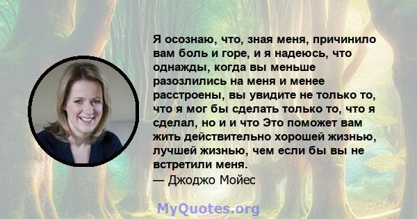 Я осознаю, что, зная меня, причинило вам боль и горе, и я надеюсь, что однажды, когда вы меньше разозлились на меня и менее расстроены, вы увидите не только то, что я мог бы сделать только то, что я сделал, но и и что