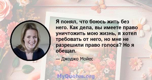 Я понял, что боюсь жить без него. Как дела, вы имеете право уничтожить мою жизнь, я хотел требовать от него, но мне не разрешили право голоса? Но я обещал.