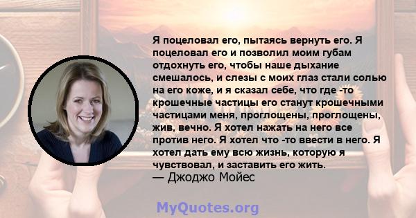 Я поцеловал его, пытаясь вернуть его. Я поцеловал его и позволил моим губам отдохнуть его, чтобы наше дыхание смешалось, и слезы с моих глаз стали солью на его коже, и я сказал себе, что где -то крошечные частицы его