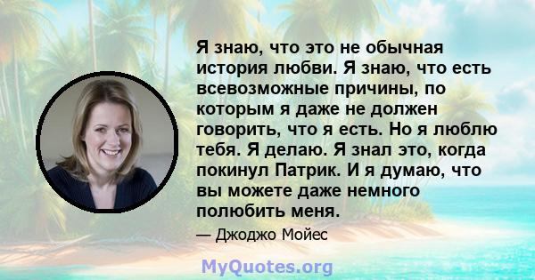 Я знаю, что это не обычная история любви. Я знаю, что есть всевозможные причины, по которым я даже не должен говорить, что я есть. Но я люблю тебя. Я делаю. Я знал это, когда покинул Патрик. И я думаю, что вы можете