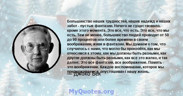 Большинство наших трудностей, наших надежд и наших забот - пустые фантазии. Ничего не существовало, кроме этого момента. Это все, что есть. Это все, что мы есть. Тем не менее, большинство людей проводят от 50 до 90