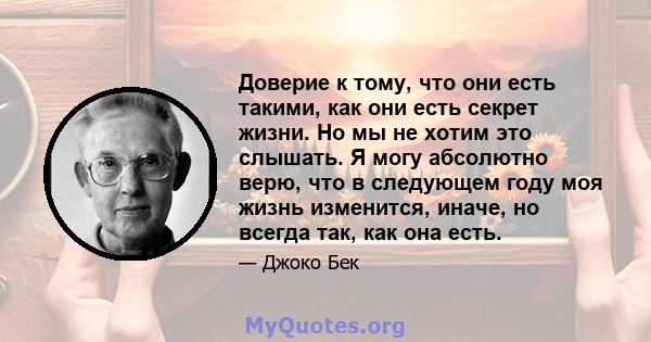 Доверие к тому, что они есть такими, как они есть секрет жизни. Но мы не хотим это слышать. Я могу абсолютно верю, что в следующем году моя жизнь изменится, иначе, но всегда так, как она есть.