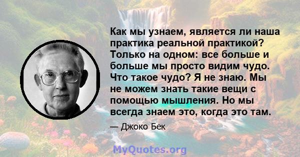 Как мы узнаем, является ли наша практика реальной практикой? Только на одном: все больше и больше мы просто видим чудо. Что такое чудо? Я не знаю. Мы не можем знать такие вещи с помощью мышления. Но мы всегда знаем это, 