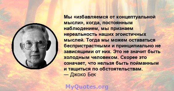 Мы «избавляемся от концептуальной мысли», когда, постоянным наблюдением, мы признаем нереальность наших эгоистичных мыслей. Тогда мы можем оставаться беспристрастными и принципиально не зависящими от них. Это не значит