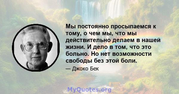 Мы постоянно просыпаемся к тому, о чем мы, что мы действительно делаем в нашей жизни. И дело в том, что это больно. Но нет возможности свободы без этой боли.