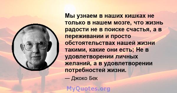 Мы узнаем в наших кишках не только в нашем мозге, что жизнь радости не в поиске счастья, а в переживании и просто обстоятельствах нашей жизни такими, какие они есть; Не в удовлетворении личных желаний, а в