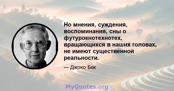 Но мнения, суждения, воспоминания, сны о футурокнотехнотех, вращающихся в наших головах, не имеют существенной реальности.