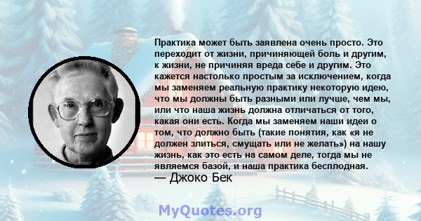 Практика может быть заявлена ​​очень просто. Это переходит от жизни, причиняющей боль и другим, к жизни, не причиняя вреда себе и другим. Это кажется настолько простым за исключением, когда мы заменяем реальную практику 