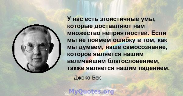 У нас есть эгоистичные умы, которые доставляют нам множество неприятностей. Если мы не поймем ошибку в том, как мы думаем, наше самосознание, которое является нашим величайшим благословением, также является нашим