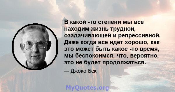 В какой -то степени мы все находим жизнь трудной, озадачивающей и репрессивной. Даже когда все идет хорошо, как это может быть какое -то время, мы беспокоимся, что, вероятно, это не будет продолжаться.