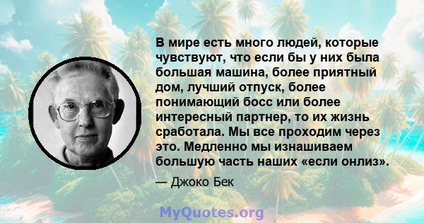 В мире есть много людей, которые чувствуют, что если бы у них была большая машина, более приятный дом, лучший отпуск, более понимающий босс или более интересный партнер, то их жизнь сработала. Мы все проходим через это. 