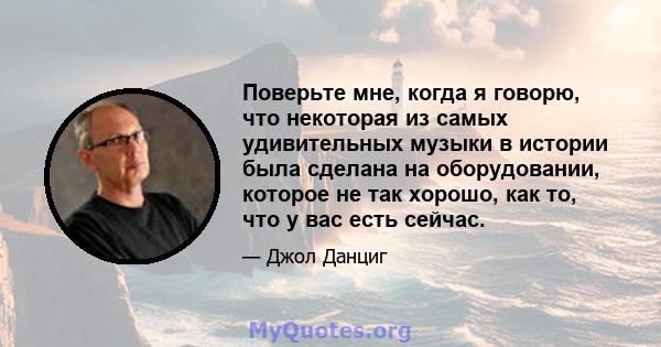 Поверьте мне, когда я говорю, что некоторая из самых удивительных музыки в истории была сделана на оборудовании, которое не так хорошо, как то, что у вас есть сейчас.