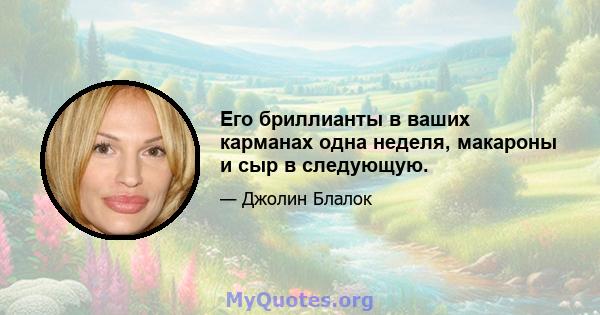 Его бриллианты в ваших карманах одна неделя, макароны и сыр в следующую.