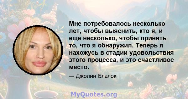 Мне потребовалось несколько лет, чтобы выяснить, кто я, и еще несколько, чтобы принять то, что я обнаружил. Теперь я нахожусь в стадии удовольствия этого процесса, и это счастливое место.