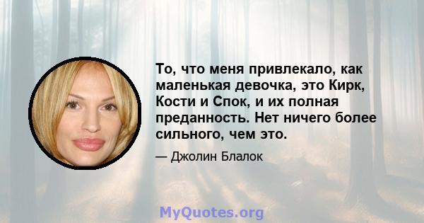 То, что меня привлекало, как маленькая девочка, это Кирк, Кости и Спок, и их полная преданность. Нет ничего более сильного, чем это.