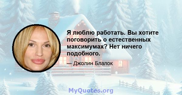 Я люблю работать. Вы хотите поговорить о естественных максимумах? Нет ничего подобного.