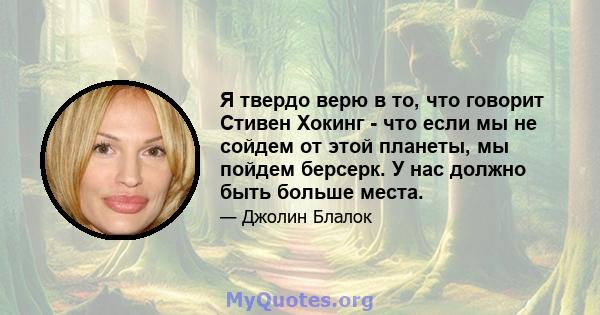 Я твердо верю в то, что говорит Стивен Хокинг - что если мы не сойдем от этой планеты, мы пойдем берсерк. У нас должно быть больше места.