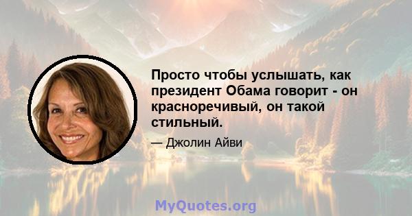 Просто чтобы услышать, как президент Обама говорит - он красноречивый, он такой стильный.