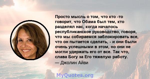 Просто мысль о том, что кто -то говорит, что Обама был тем, кто разделял нас, когда началось республиканское руководство, говоря, что мы собираемся заблокировать все, что он пытается сделать, - и они были очень