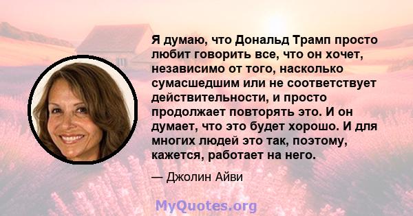 Я думаю, что Дональд Трамп просто любит говорить все, что он хочет, независимо от того, насколько сумасшедшим или не соответствует действительности, и просто продолжает повторять это. И он думает, что это будет хорошо.