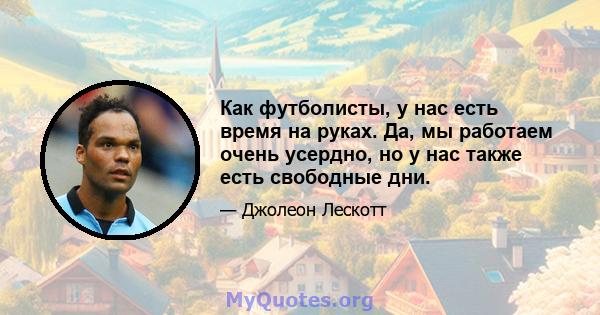 Как футболисты, у нас есть время на руках. Да, мы работаем очень усердно, но у нас также есть свободные дни.