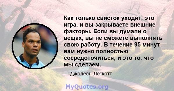 Как только свисток уходит, это игра, и вы закрываете внешние факторы. Если вы думали о вещах, вы не сможете выполнять свою работу. В течение 95 минут вам нужно полностью сосредоточиться, и это то, что мы сделаем.