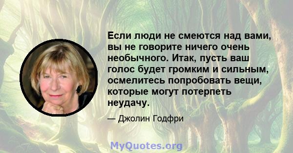 Если люди не смеются над вами, вы не говорите ничего очень необычного. Итак, пусть ваш голос будет громким и сильным, осмелитесь попробовать вещи, которые могут потерпеть неудачу.