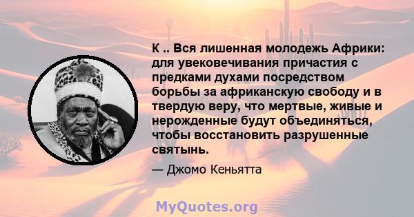 К .. Вся лишенная молодежь Африки: для увековечивания причастия с предками духами посредством борьбы за африканскую свободу и в твердую веру, что мертвые, живые и нерожденные будут объединяться, чтобы восстановить