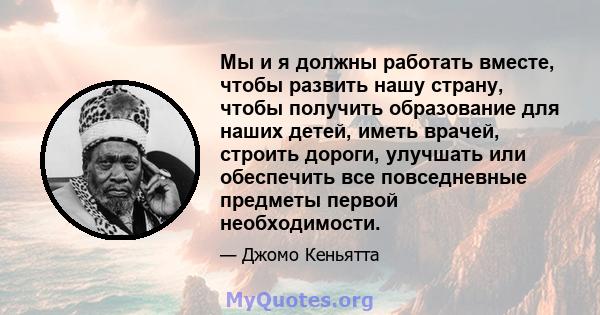 Мы и я должны работать вместе, чтобы развить нашу страну, чтобы получить образование для наших детей, иметь врачей, строить дороги, улучшать или обеспечить все повседневные предметы первой необходимости.