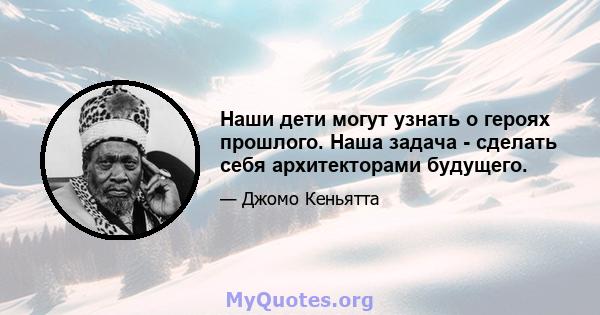 Наши дети могут узнать о героях прошлого. Наша задача - сделать себя архитекторами будущего.