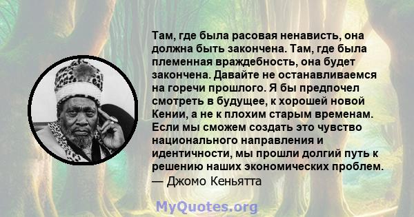 Там, где была расовая ненависть, она должна быть закончена. Там, где была племенная враждебность, она будет закончена. Давайте не останавливаемся на горечи прошлого. Я бы предпочел смотреть в будущее, к хорошей новой