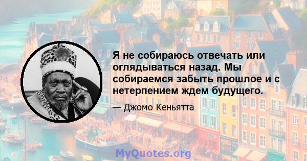 Я не собираюсь отвечать или оглядываться назад. Мы собираемся забыть прошлое и с нетерпением ждем будущего.