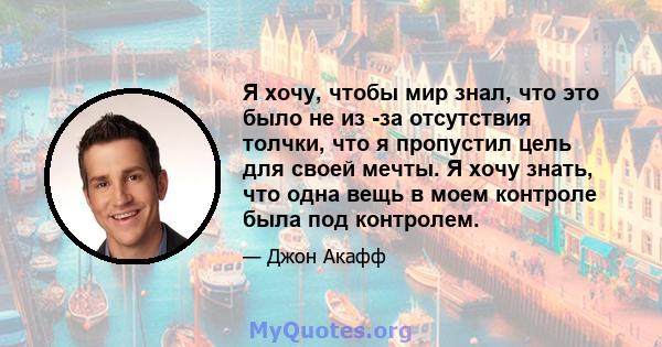 Я хочу, чтобы мир знал, что это было не из -за отсутствия толчки, что я пропустил цель для своей мечты. Я хочу знать, что одна вещь в моем контроле была под контролем.