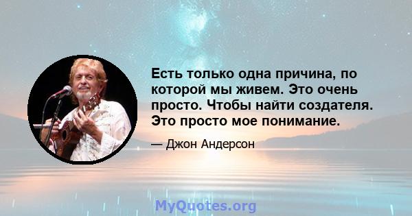 Есть только одна причина, по которой мы живем. Это очень просто. Чтобы найти создателя. Это просто мое понимание.