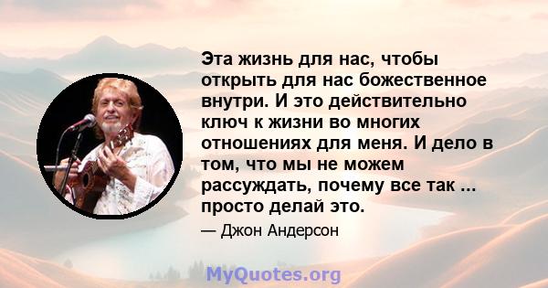 Эта жизнь для нас, чтобы открыть для нас божественное внутри. И это действительно ключ к жизни во многих отношениях для меня. И дело в том, что мы не можем рассуждать, почему все так ... просто делай это.