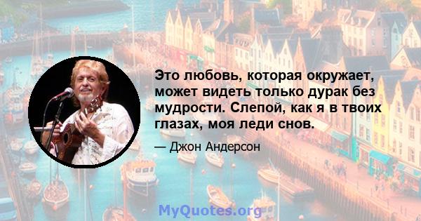 Это любовь, которая окружает, может видеть только дурак без мудрости. Слепой, как я в твоих глазах, моя леди снов.